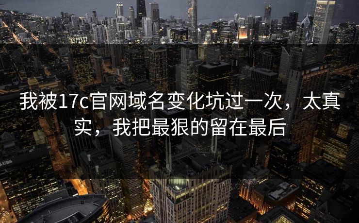 我被17c官网域名变化坑过一次,太真实,我把最狠的留在最后 我被17c官网域名变化坑过一次,太真实,我把最狠的留在最后
