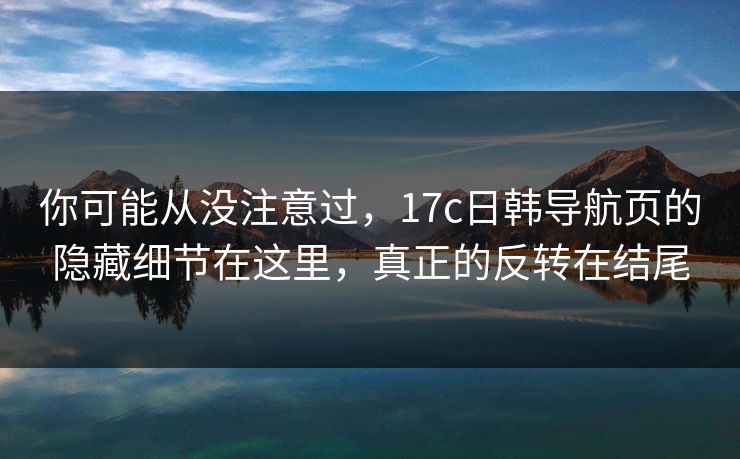 你可能从没注意过,17c日韩导航页的隐藏细节在这里,真正的反转在结尾 你可能从没注意过,17c日韩导航页的隐藏细节在这里,真正的反转在结尾